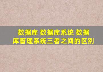 数据库 数据库系统 数据库管理系统三者之间的区别